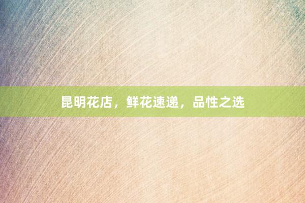 昆明花店，鲜花速递，品性之选