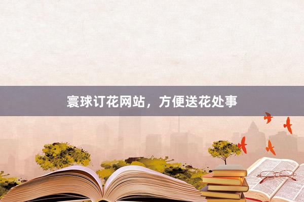 寰球订花网站，方便送花处事