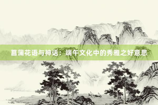 菖蒲花语与神话：端午文化中的秀雅之好意思