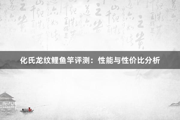 化氏龙纹鲤鱼竿评测：性能与性价比分析