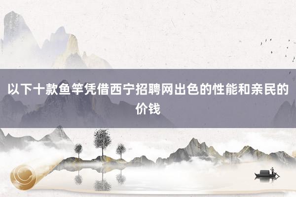 以下十款鱼竿凭借西宁招聘网出色的性能和亲民的价钱